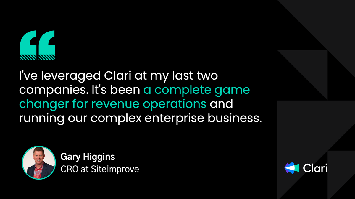 “l’ve leveraged Clari at my last two companies. It's been a complete game changer for revenue operations and running our complex enterprise business.” - Gary Higgins, CRO at Siteimprove