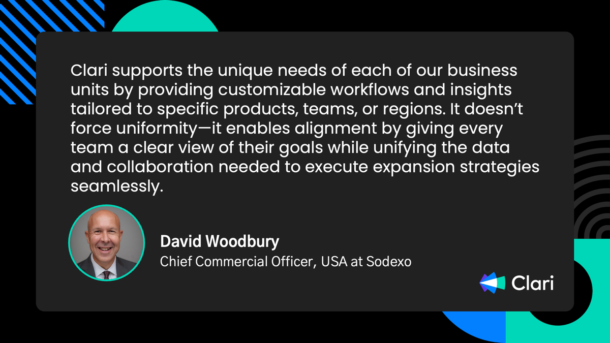 “Clari supports the unique needs of each of our business units by providing customizable workflows and insights tailored to specific products, teams, or regions. It doesn't force uniformity-it enables alignment by giving every team a clear view of their goals while unifying the data and collaboration needed to execute expansion strategies seamlessly.” - David Woodbury. Chief Commercial Officer, USA at Sodexo